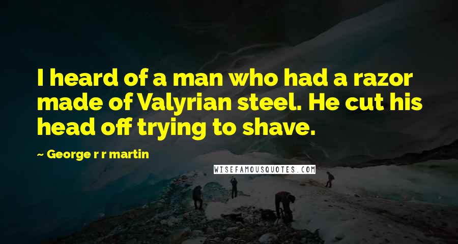 George R R Martin Quotes: I heard of a man who had a razor made of Valyrian steel. He cut his head off trying to shave.