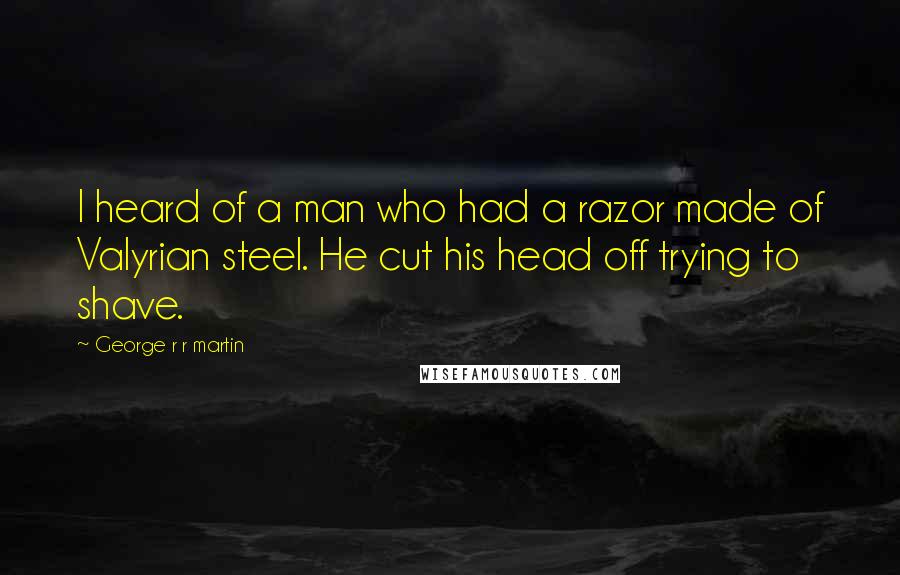 George R R Martin Quotes: I heard of a man who had a razor made of Valyrian steel. He cut his head off trying to shave.