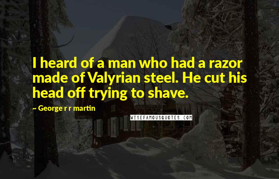 George R R Martin Quotes: I heard of a man who had a razor made of Valyrian steel. He cut his head off trying to shave.