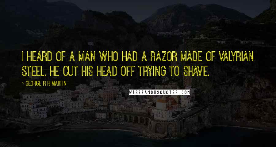 George R R Martin Quotes: I heard of a man who had a razor made of Valyrian steel. He cut his head off trying to shave.