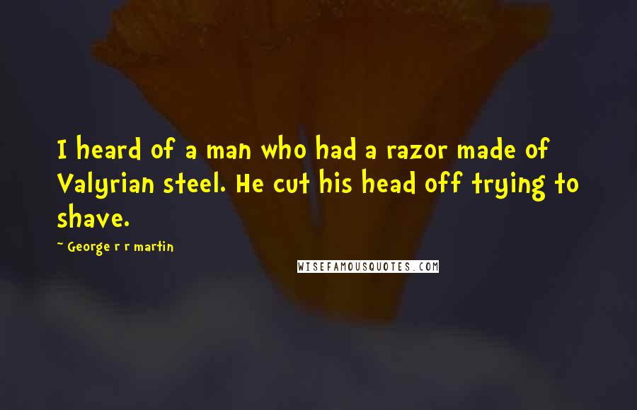 George R R Martin Quotes: I heard of a man who had a razor made of Valyrian steel. He cut his head off trying to shave.