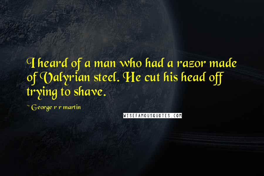 George R R Martin Quotes: I heard of a man who had a razor made of Valyrian steel. He cut his head off trying to shave.