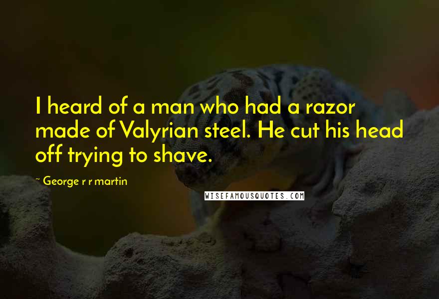George R R Martin Quotes: I heard of a man who had a razor made of Valyrian steel. He cut his head off trying to shave.