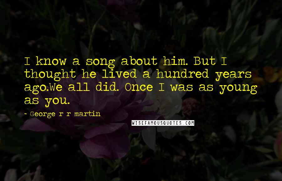 George R R Martin Quotes: I know a song about him. But I thought he lived a hundred years ago.We all did. Once I was as young as you.