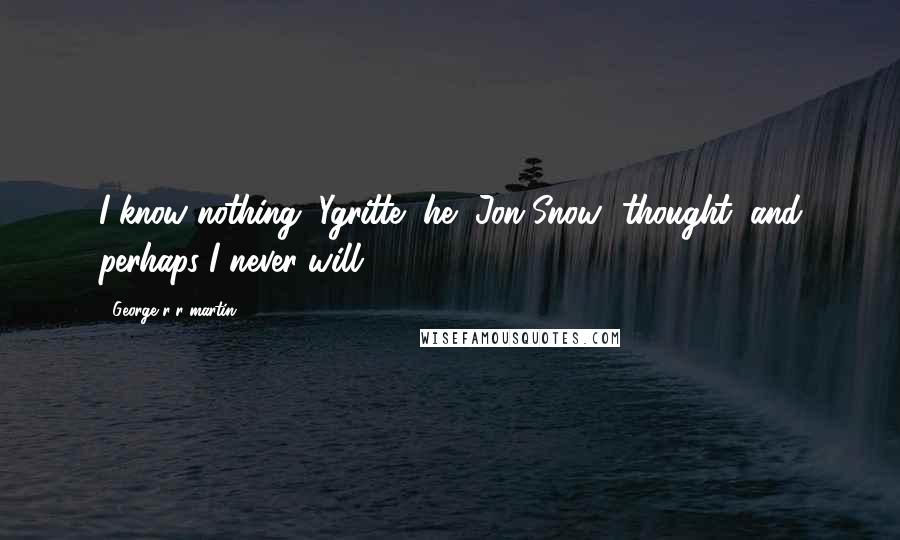 George R R Martin Quotes: I know nothing, Ygritte, he [Jon Snow] thought, and perhaps I never will (465).