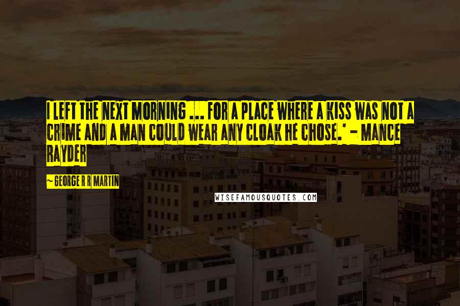 George R R Martin Quotes: I left the next morning ... for a place where a kiss was not a crime and a man could wear any cloak he chose.' - Mance Rayder