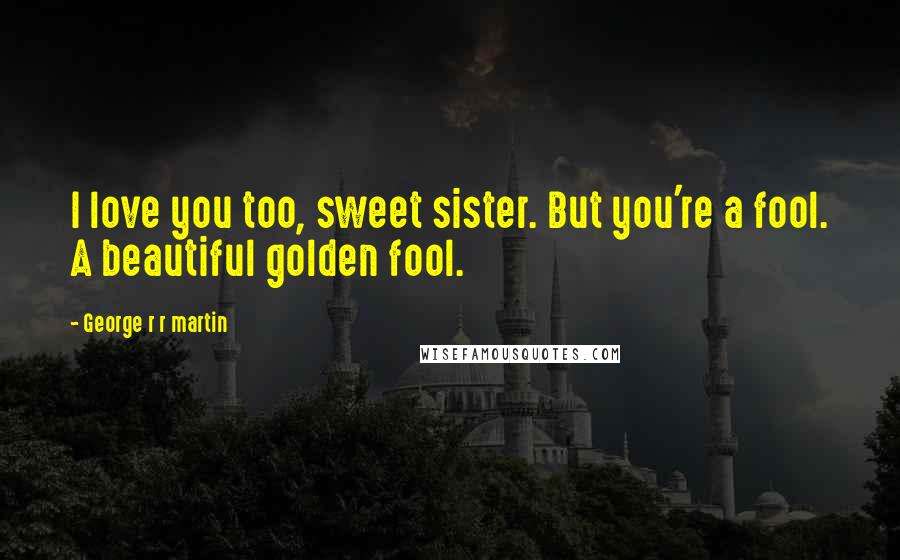 George R R Martin Quotes: I love you too, sweet sister. But you're a fool. A beautiful golden fool.