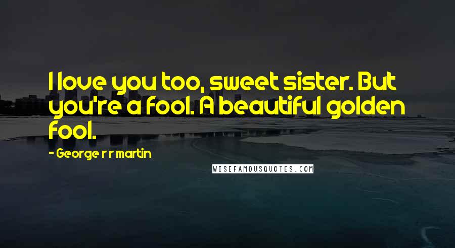 George R R Martin Quotes: I love you too, sweet sister. But you're a fool. A beautiful golden fool.