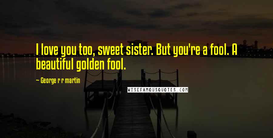 George R R Martin Quotes: I love you too, sweet sister. But you're a fool. A beautiful golden fool.