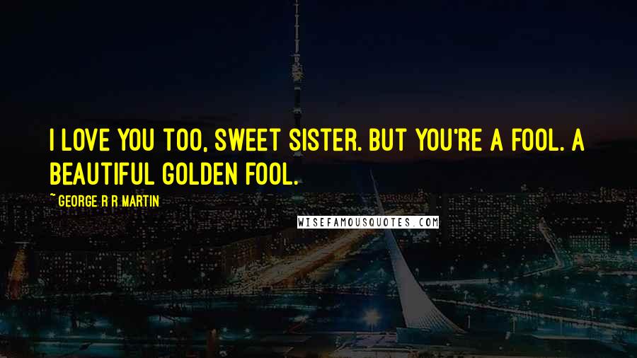 George R R Martin Quotes: I love you too, sweet sister. But you're a fool. A beautiful golden fool.