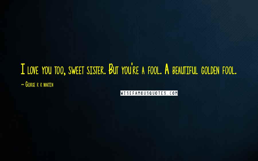 George R R Martin Quotes: I love you too, sweet sister. But you're a fool. A beautiful golden fool.