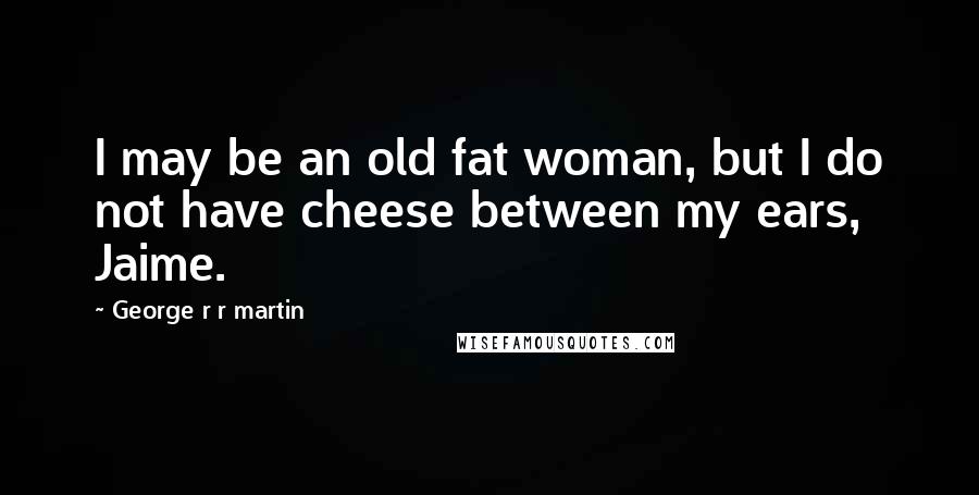 George R R Martin Quotes: I may be an old fat woman, but I do not have cheese between my ears, Jaime.
