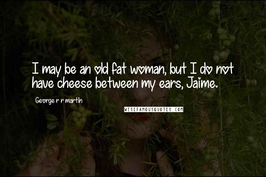 George R R Martin Quotes: I may be an old fat woman, but I do not have cheese between my ears, Jaime.