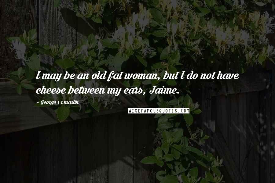 George R R Martin Quotes: I may be an old fat woman, but I do not have cheese between my ears, Jaime.