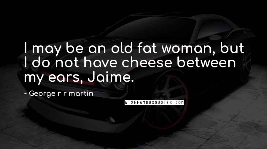 George R R Martin Quotes: I may be an old fat woman, but I do not have cheese between my ears, Jaime.