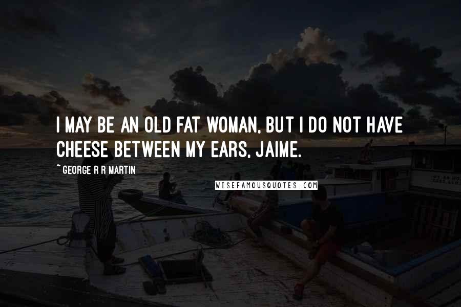 George R R Martin Quotes: I may be an old fat woman, but I do not have cheese between my ears, Jaime.