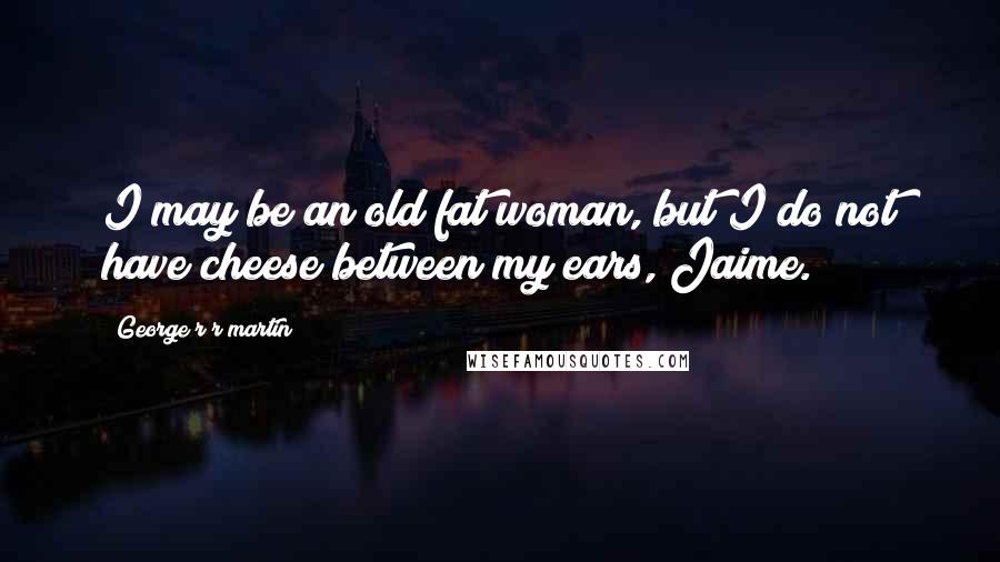 George R R Martin Quotes: I may be an old fat woman, but I do not have cheese between my ears, Jaime.