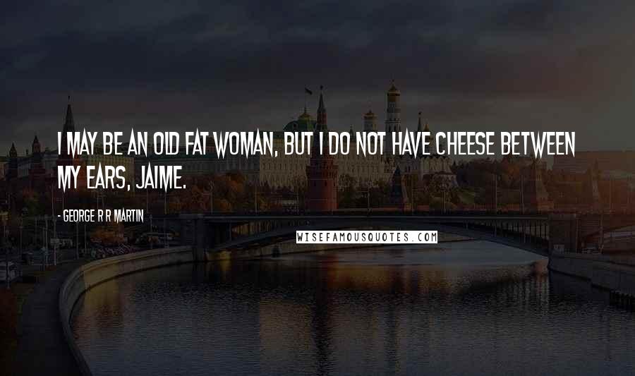 George R R Martin Quotes: I may be an old fat woman, but I do not have cheese between my ears, Jaime.