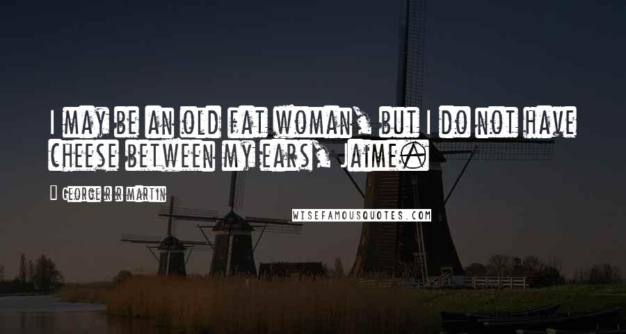 George R R Martin Quotes: I may be an old fat woman, but I do not have cheese between my ears, Jaime.
