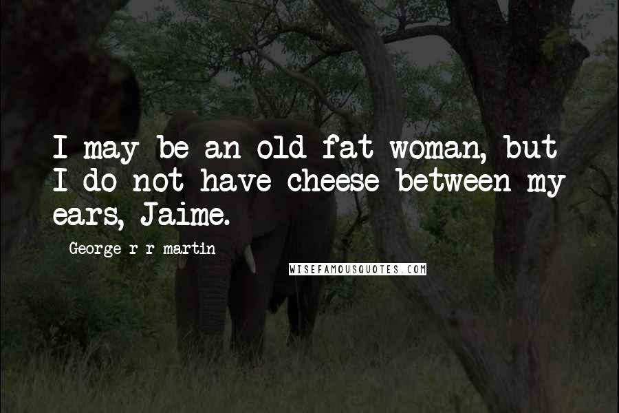 George R R Martin Quotes: I may be an old fat woman, but I do not have cheese between my ears, Jaime.