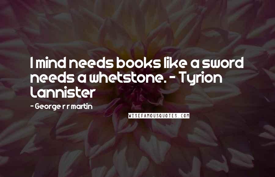 George R R Martin Quotes: I mind needs books like a sword needs a whetstone. - Tyrion Lannister