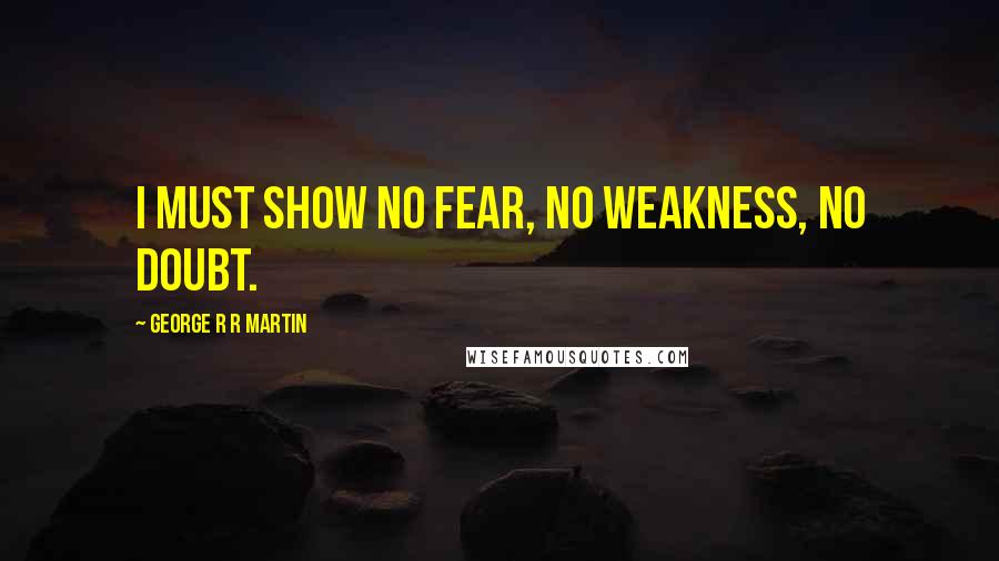 George R R Martin Quotes: I must show no fear, no weakness, no doubt.