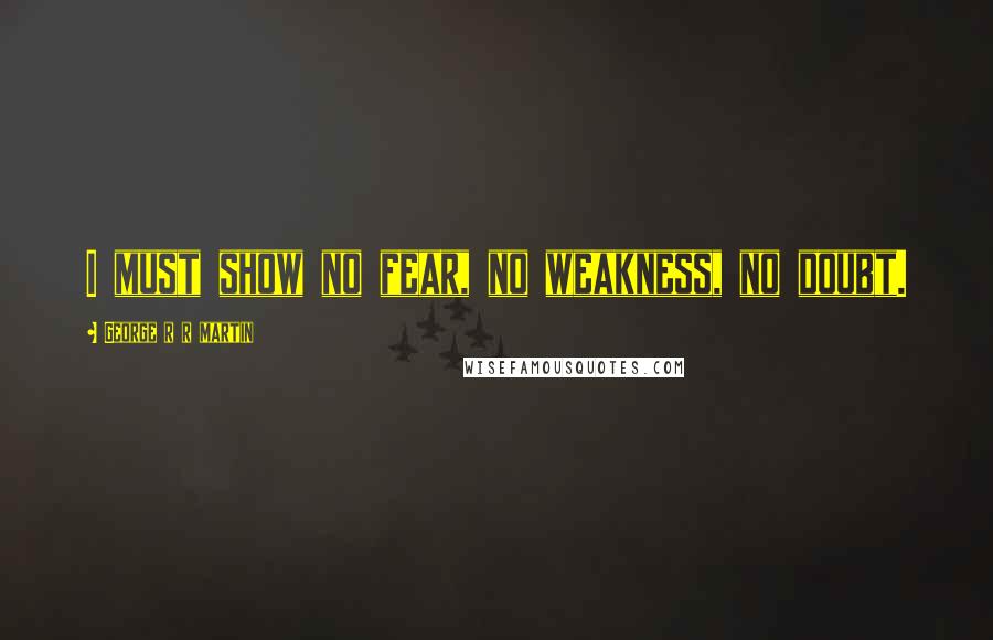 George R R Martin Quotes: I must show no fear, no weakness, no doubt.