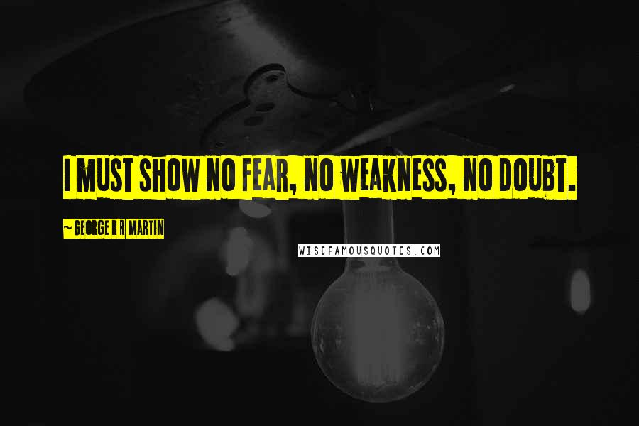 George R R Martin Quotes: I must show no fear, no weakness, no doubt.