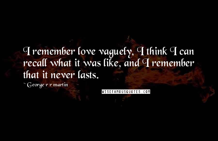 George R R Martin Quotes: I remember love vaguely, I think I can recall what it was like, and I remember that it never lasts.