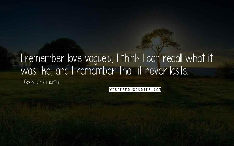 George R R Martin Quotes: I remember love vaguely, I think I can recall what it was like, and I remember that it never lasts.