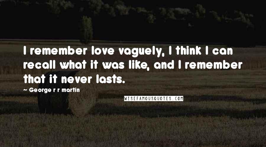 George R R Martin Quotes: I remember love vaguely, I think I can recall what it was like, and I remember that it never lasts.