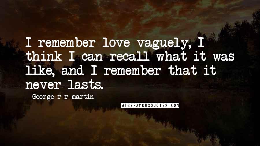 George R R Martin Quotes: I remember love vaguely, I think I can recall what it was like, and I remember that it never lasts.