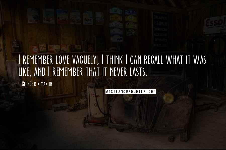 George R R Martin Quotes: I remember love vaguely, I think I can recall what it was like, and I remember that it never lasts.