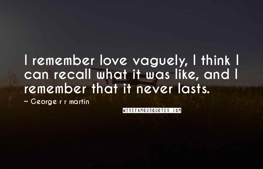 George R R Martin Quotes: I remember love vaguely, I think I can recall what it was like, and I remember that it never lasts.