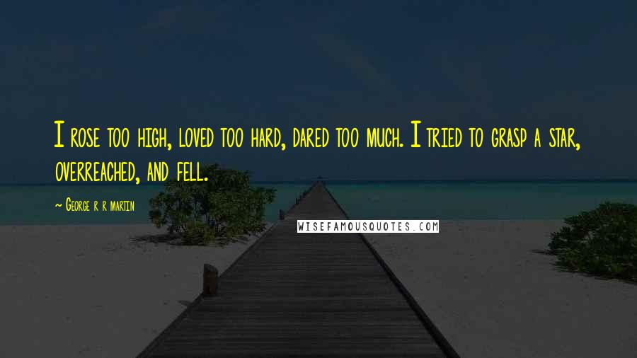 George R R Martin Quotes: I rose too high, loved too hard, dared too much. I tried to grasp a star, overreached, and fell.