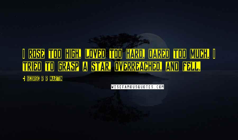 George R R Martin Quotes: I rose too high, loved too hard, dared too much. I tried to grasp a star, overreached, and fell.