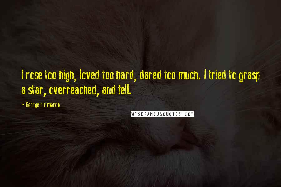 George R R Martin Quotes: I rose too high, loved too hard, dared too much. I tried to grasp a star, overreached, and fell.