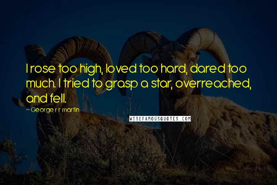 George R R Martin Quotes: I rose too high, loved too hard, dared too much. I tried to grasp a star, overreached, and fell.