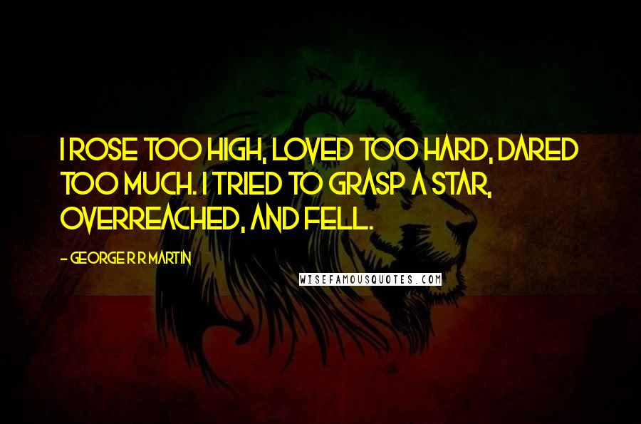 George R R Martin Quotes: I rose too high, loved too hard, dared too much. I tried to grasp a star, overreached, and fell.