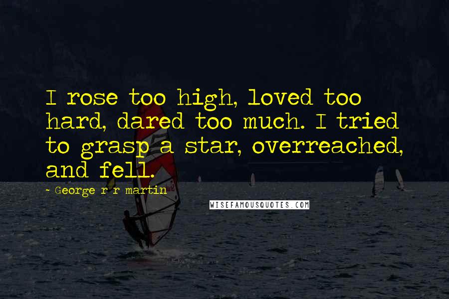 George R R Martin Quotes: I rose too high, loved too hard, dared too much. I tried to grasp a star, overreached, and fell.