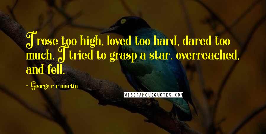 George R R Martin Quotes: I rose too high, loved too hard, dared too much. I tried to grasp a star, overreached, and fell.