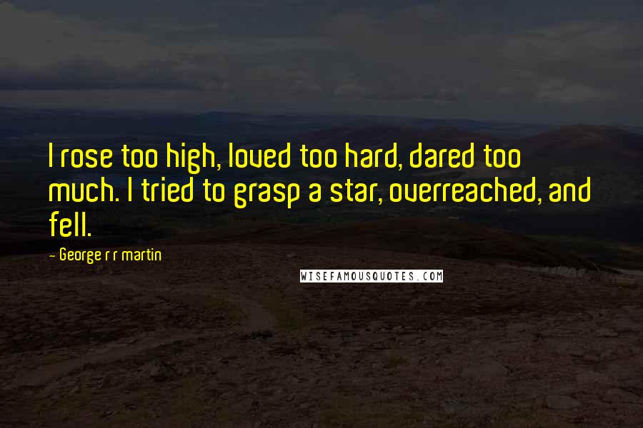 George R R Martin Quotes: I rose too high, loved too hard, dared too much. I tried to grasp a star, overreached, and fell.