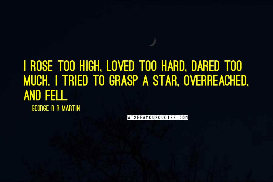 George R R Martin Quotes: I rose too high, loved too hard, dared too much. I tried to grasp a star, overreached, and fell.