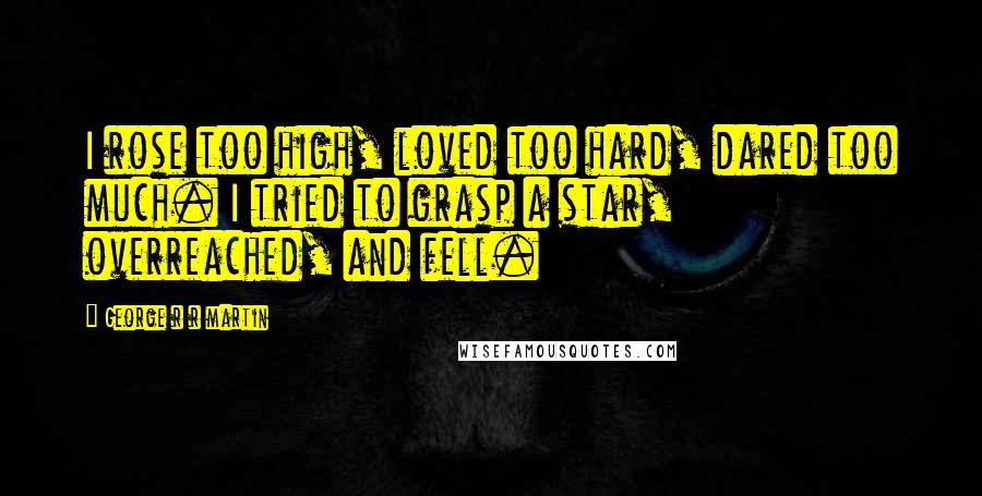 George R R Martin Quotes: I rose too high, loved too hard, dared too much. I tried to grasp a star, overreached, and fell.