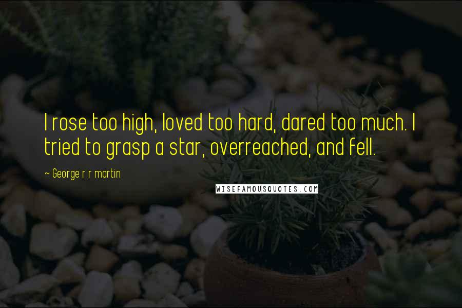 George R R Martin Quotes: I rose too high, loved too hard, dared too much. I tried to grasp a star, overreached, and fell.