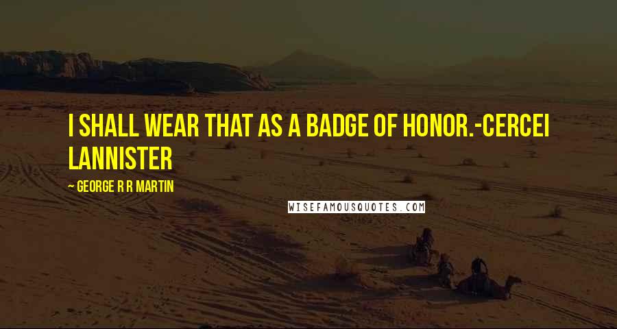 George R R Martin Quotes: I shall wear that as a badge of honor.-Cercei Lannister