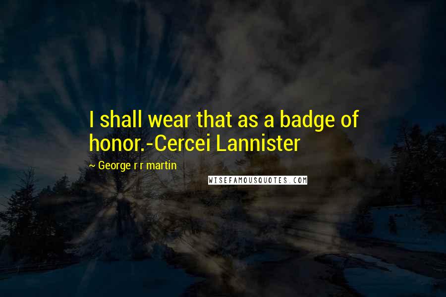 George R R Martin Quotes: I shall wear that as a badge of honor.-Cercei Lannister