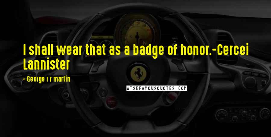 George R R Martin Quotes: I shall wear that as a badge of honor.-Cercei Lannister