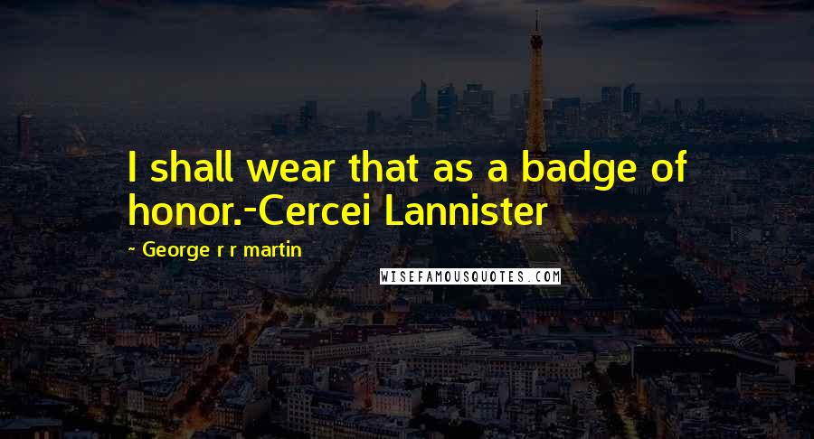 George R R Martin Quotes: I shall wear that as a badge of honor.-Cercei Lannister