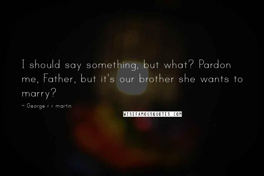 George R R Martin Quotes: I should say something, but what? Pardon me, Father, but it's our brother she wants to marry?